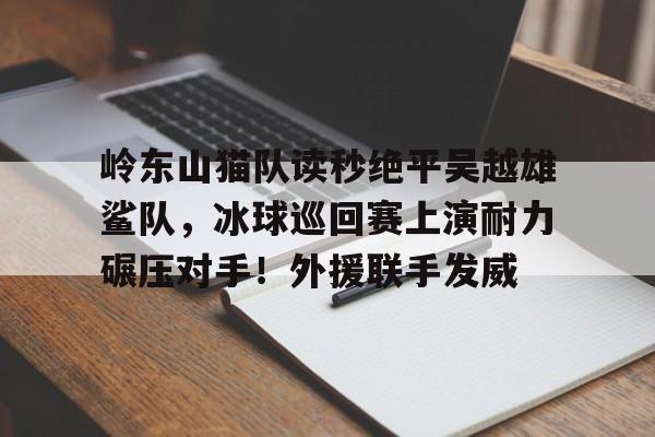 开云体育平台登录-包含岭东山猫队读秒绝平吴越雄鲨队，冰球巡回赛上演耐力碾压对手！外援联手发威的词条
