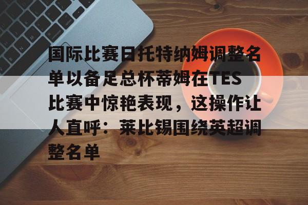 KAiyun Sports登录入口-包含国际比赛日托特纳姆调整名单以备足总杯蒂姆在TES比赛中惊艳表现，这操作让人直呼：莱比锡围绕英超调整名单的词条